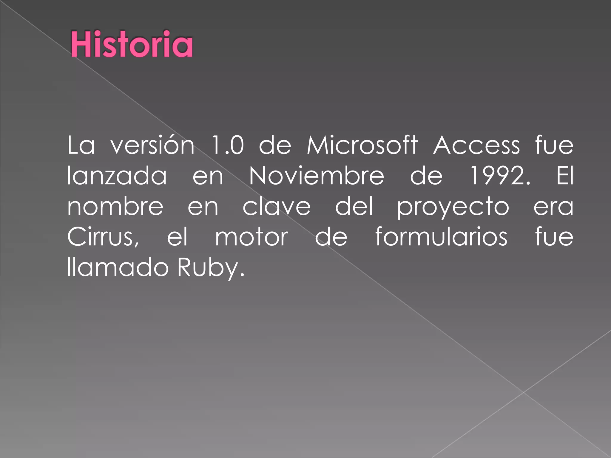 Historia 	La versión 1.0 de Microsoft Access fue lanzada en Noviembre de 1992. El nombre en clave del proyecto era Cirrus, el motor de formularios fue llamado Ruby.