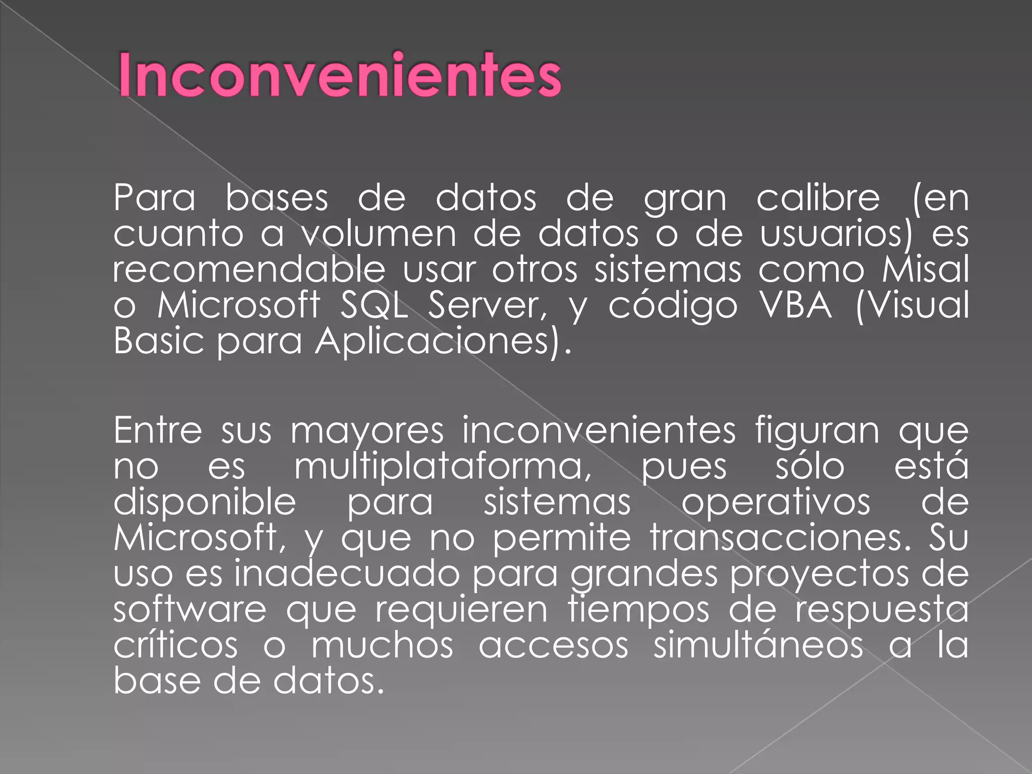 Inconvenientes 	Para bases de datos de gran calibre (en cuanto a volumen de datos o de usuarios) es recomendable usar otros sistemas como Misal o Microsoft SQL Server, y código VBA (Visual Basic para Aplicaciones).	Entre sus mayores inconvenientes figuran que no es multiplataforma, pues sólo está disponible para sistemas operativos de Microsoft, y que no permite transacciones. Su uso es inadecuado para grandes proyectos de software que requieren tiempos de respuesta críticos o muchos accesos simultáneos a la base de datos.