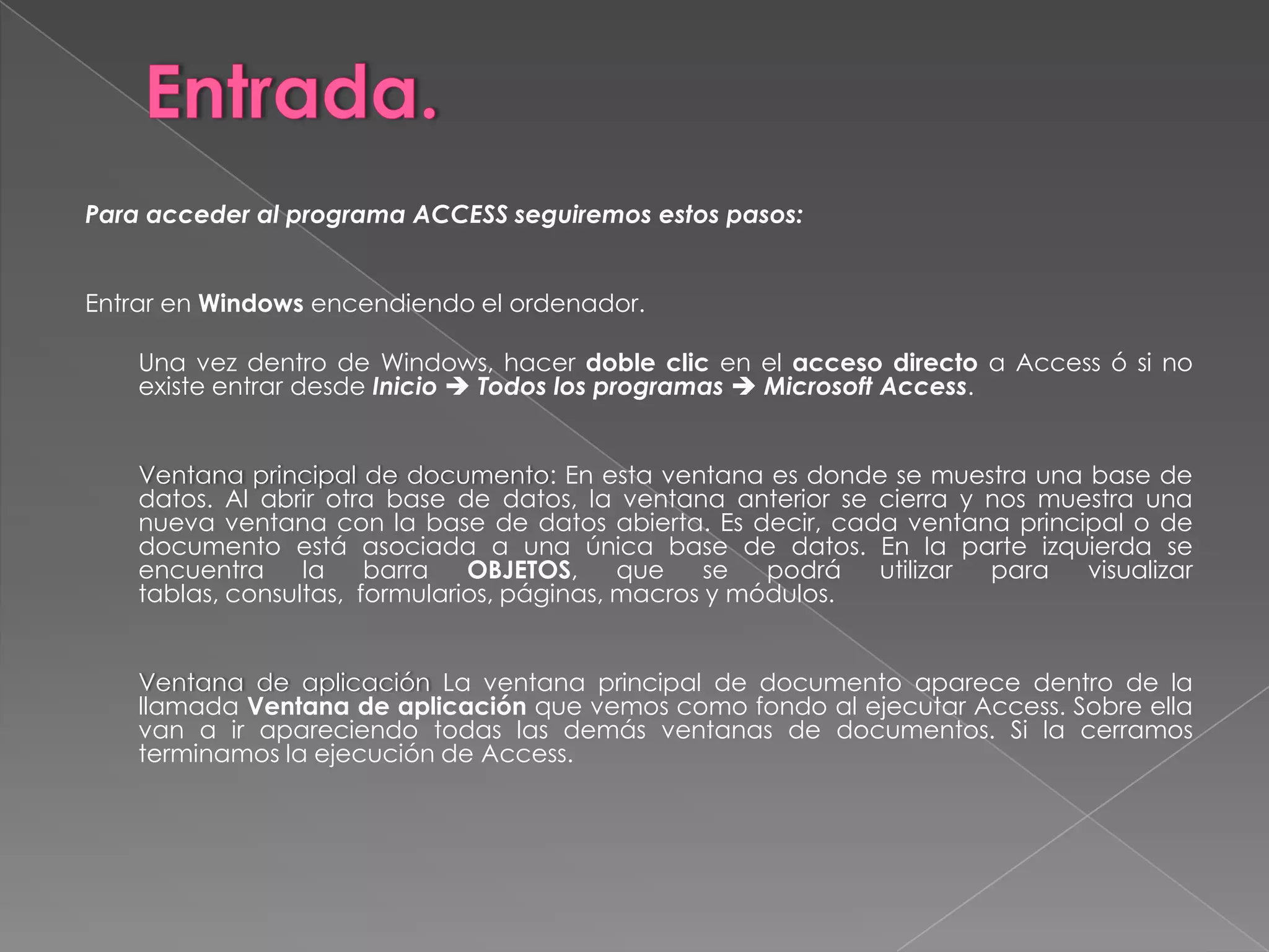 Entrada.Para acceder al programa ACCESS seguiremos estos pasos:  Entrar en Windows encendiendo el ordenador. 	Una vez dentro de Windows, hacer doble clic en el acceso directo a Access ó si no existe entrar desde InicioTodos los programasMicrosoft Access.  	Ventana principal de documento: En esta ventana es donde se muestra una base de datos. Al abrir otra base de datos, la ventana anterior se cierra y nos muestra una nueva ventana con la base de datos abierta. Es decir, cada ventana principal o de documento está asociada a una única base de datos. En la parte izquierda se encuentra la barra OBJETOS, que se podrá utilizar para visualizar tablas, consultas,  formularios, páginas, macros y módulos.  	Ventana de aplicación La ventana principal de documento aparece dentro de la llamada Ventana de aplicación que vemos como fondo al ejecutar Access. Sobre ella van a ir apareciendo todas las demás ventanas de documentos. Si la cerramos terminamos la ejecución de Access.