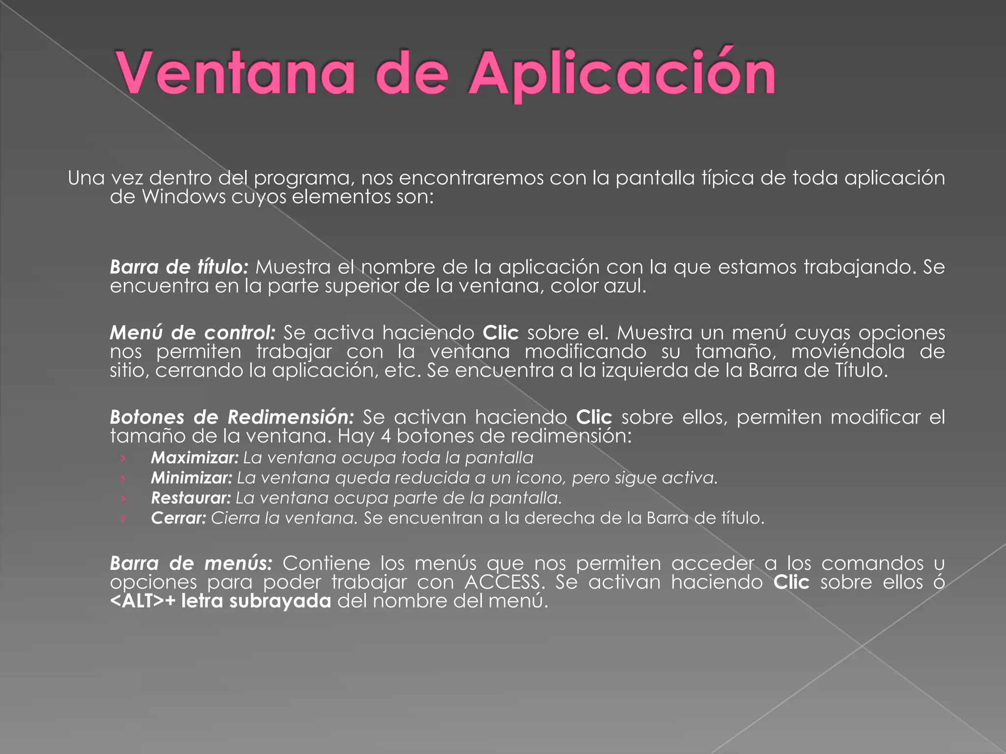Ventana de AplicaciónUna vez dentro del programa, nos encontraremos con la pantalla típica de toda aplicación de Windows cuyos elementos son:  	Barra de título:Muestra el nombre de la aplicación con la que estamos trabajando. Se encuentra en la parte superior de la ventana, color azul. 	Menú de control:Se activa haciendo Clic sobre el. Muestra un menú cuyas opciones nos permiten trabajar con la ventana modificando su tamaño, moviéndola de sitio, cerrando la aplicación, etc. Se encuentra a la izquierda de la Barra de Título. 	Botones de Redimensión: Se activan haciendo Clic sobre ellos, permiten modificar el tamaño de la ventana. Hay 4 botones de redimensión:Maximizar: La ventana ocupa toda la pantallaMinimizar: La ventana queda reducida a un icono, pero sigue activa.Restaurar: La ventana ocupa parte de la pantalla.Cerrar: Cierra la ventana. Se encuentran a la derecha de la Barra de título. 	Barra de menús: Contiene los menús que nos permiten acceder a los comandos u opciones para poder trabajar con ACCESS. Se activan haciendo Clic sobre ellos ó <ALT>+ letra subrayada del nombre del menú. 