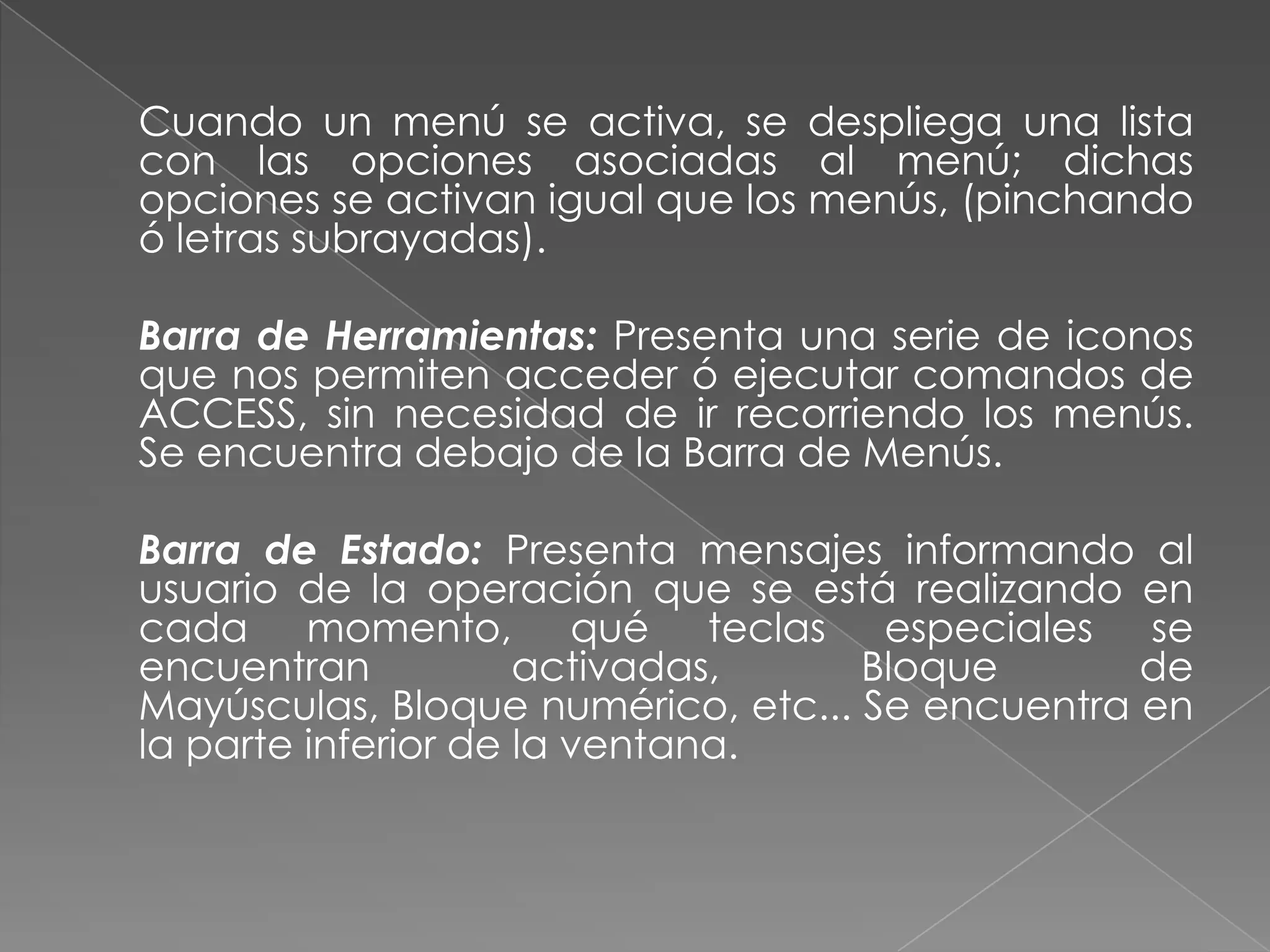 	Cuando un menú se activa, se despliega una lista con las opciones asociadas al menú; dichas opciones se activan igual que los menús, (pinchando ó letras subrayadas).	Barra de Herramientas: Presenta una serie de iconos que nos permiten acceder ó ejecutar comandos de ACCESS, sin necesidad de ir recorriendo los menús. Se encuentra debajo de la Barra de Menús. 	Barra de Estado: Presenta mensajes informando al usuario de la operación que se está realizando en cada momento, qué teclas especiales se encuentran activadas, Bloque de Mayúsculas, Bloque numérico, etc... Se encuentra en la parte inferior de la ventana.