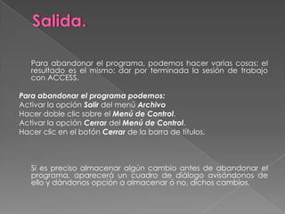 Salida.	Para abandonar el programa, podemos hacer varias cosas; el resultado es el mismo: dar por terminada la sesión de trabajo con ACCESS. Para abandonar el programa podemos:Activar la opción Salir del menú ArchivoHacer doble clic sobre el Menú de Control.Activar la opción Cerrar del Menú de Control.Hacer clic en el botón Cerrar de la barra de títulos.    	Si es preciso almacenar algún cambio antes de abandonar el programa, aparecerá un cuadro de diálogo avisándonos de ello y dándonos opción a almacenar ó no, dichos cambios.