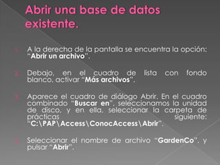 Abrir una base de datos existente.A la derecha de la pantalla se encuentra la opción: “Abrir un archivo”.Debajo, en el cuadro de lista con fondo blanco, activar “Más archivos”.Aparece el cuadro de diálogo Abrir. En el cuadro combinado “Buscar en”, seleccionamos la unidad de disco, y en ella, seleccionar la carpeta de prácticas siguiente: “C:\PAP\Access\ConocAccess\Abrir”.Seleccionar el nombre de archivo “GardenCo”, y pulsar “Abrir”.