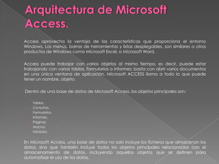 Arquitectura de Microsoft Access.	Access aprovecha la ventaja de las características que proporciona el entorno Windows. Los menús, barras de herramientas y listas desplegables, son similares a otros productos de Windows como Microsoft Excel, o Microsoft Word. 	Access puede trabajar con varios objetos al mismo tiempo, es decir, puede estar trabajando con varias tablas, formularios o informes; basta con abrir varios documentos en una única ventana de aplicación. Microsoft ACCESS llama a todo lo que puede tener un nombre, objeto.  	 Dentro de una base de datos de Microsoft Access, los objetos principales son:  Tablas.Consultas.Formularios.Informes.PáginasMacros.Módulos. 	En Microsoft Access, una base de datos no solo incluye los ficheros que almacenan los datos, sino que también incluye todos los objetos principales relacionados con el almacenamiento de datos, incluyendo aquellos objetos que se definen para automatizar el uso de los datos.