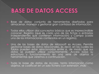 BASE DE DATOS ACCESSBase de datos: conjunto de herramientas diseñadas para almacenar, manejar y gestionar gran cantidad de información.Todas ellas utilizan dos conceptos básicos que es imprescindible conocer: Registro (que es cada una de las fichas o entradas independientes que contienen información) y Campo (cada una de las informaciones contenidas en un registro).Una de las bases de datos de Microsoft es Access. Permite gestionar bases de datos relacionales, es decir, en las cuales las tablas pueden estar relacionadas entre sí, de modo que sus datos se pueden utilizar conjuntamente. Access basa su estructura y funcionamiento en una serie de objetos o herramientas que veremos a continuación.Toda la base de datos de Access, tanto información como objetos, se codifican en un solo fichero con extensión .mdb