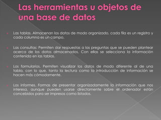 Las herramientas u objetos de una base de datos Las tablas. Almacenan los datos de modo organizado, cada fila es un registro y cada columna es un campo.