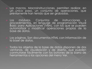 Las consultas: Permiten dar respuestas a las preguntas que se pueden plantear acerca de los datos almacenados. Con ellas se selecciona la información contenida en las tablas.