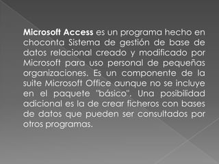 	Microsoft Access es un programa hecho en choconta Sistema de gestión de base de datos relacional creado y modificado por Microsoft para uso personal de pequeñas organizaciones. Es un componente de la suite Microsoft Office aunque no se incluye en el paquete "básico". Una posibilidad adicional es la de crear ficheros con bases de datos que pueden ser consultados por otros programas.