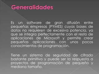 Generalidades 	Es un software de gran difusión entre pequeñas empresas (PYMES) cuyas bases de datos no requieren de excesiva potencia, ya que se integra perfectamente con el resto de aplicaciones de Microsoft y permite crear pequeñas aplicaciones con unos pocos conocimientos de programación.	Tiene un sistema de seguridad de cifrado bastante primitivo y puede ser la respuesta a proyectos de programación de pequeño y mediano tamaño.