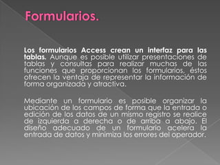 Consultas.	Objeto que proporciona la visión personal de lo datos a partir de una o más tablas. Podemos definir consultas para seleccionar, actualizar, insertar o eliminar datos. También se pueden definir consultas para crear nuevas tablas a partir de los datos de una o más tablas existentes. Cuando seleccionamos la etiqueta Consulta de la ventana de B.D., podemos ver la lista de consultas. 	La verdadera potencia de una base de datos no está en su posibilidad de almacenar información, sino en la posibilidad de recuperar exactamente la información deseada a partir de la base de datos.