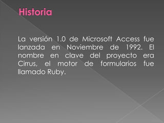Historia 	La versión 1.0 de Microsoft Access fue lanzada en Noviembre de 1992. El nombre en clave del proyecto era Cirrus, el motor de formularios fue llamado Ruby.