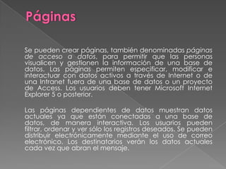 Informes.	Objeto diseñado para dar formato, calcular, imprimir y resumir datos seleccionados.  	Aunque se puede imprimir la información de una hoja de datos o un formulario, ninguno de estos formatos proporciona la flexibilidad necesaria, para producir una salida impresa compleja que deba incluir muchos cálculos y subtotales.