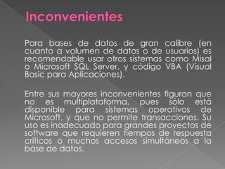 Inconvenientes 	Para bases de datos de gran calibre (en cuanto a volumen de datos o de usuarios) es recomendable usar otros sistemas como Misal o Microsoft SQL Server, y código VBA (Visual Basic para Aplicaciones).	Entre sus mayores inconvenientes figuran que no es multiplataforma, pues sólo está disponible para sistemas operativos de Microsoft, y que no permite transacciones. Su uso es inadecuado para grandes proyectos de software que requieren tiempos de respuesta críticos o muchos accesos simultáneos a la base de datos.