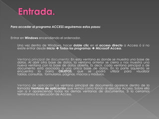 Entrada.Para acceder al programa ACCESS seguiremos estos pasos:  Entrar en Windows encendiendo el ordenador. 	Una vez dentro de Windows, hacer doble clic en el acceso directo a Access ó si no existe entrar desde InicioTodos los programasMicrosoft Access.  	Ventana principal de documento: En esta ventana es donde se muestra una base de datos. Al abrir otra base de datos, la ventana anterior se cierra y nos muestra una nueva ventana con la base de datos abierta. Es decir, cada ventana principal o de documento está asociada a una única base de datos. En la parte izquierda se encuentra la barra OBJETOS, que se podrá utilizar para visualizar tablas, consultas,  formularios, páginas, macros y módulos.  	Ventana de aplicación La ventana principal de documento aparece dentro de la llamada Ventana de aplicación que vemos como fondo al ejecutar Access. Sobre ella van a ir apareciendo todas las demás ventanas de documentos. Si la cerramos terminamos la ejecución de Access.