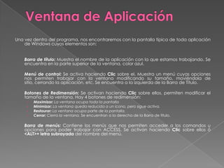 Ventana de AplicaciónUna vez dentro del programa, nos encontraremos con la pantalla típica de toda aplicación de Windows cuyos elementos son:  	Barra de título:Muestra el nombre de la aplicación con la que estamos trabajando. Se encuentra en la parte superior de la ventana, color azul. 	Menú de control:Se activa haciendo Clic sobre el. Muestra un menú cuyas opciones nos permiten trabajar con la ventana modificando su tamaño, moviéndola de sitio, cerrando la aplicación, etc. Se encuentra a la izquierda de la Barra de Título. 	Botones de Redimensión: Se activan haciendo Clic sobre ellos, permiten modificar el tamaño de la ventana. Hay 4 botones de redimensión:Maximizar: La ventana ocupa toda la pantallaMinimizar: La ventana queda reducida a un icono, pero sigue activa.Restaurar: La ventana ocupa parte de la pantalla.Cerrar: Cierra la ventana. Se encuentran a la derecha de la Barra de título. 	Barra de menús: Contiene los menús que nos permiten acceder a los comandos u opciones para poder trabajar con ACCESS. Se activan haciendo Clic sobre ellos ó <ALT>+ letra subrayada del nombre del menú. 