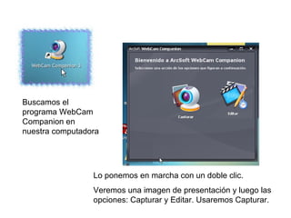 Buscamos el programa WebCam Companion en nuestra computadora Lo ponemos en marcha con un doble clic.  Veremos una imagen de presentación y luego las opciones: Capturar y Editar. Usaremos Capturar. 