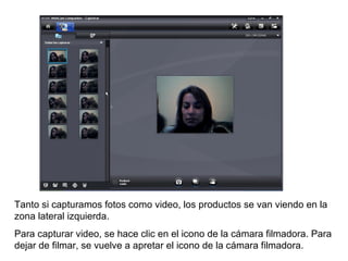 Tanto si capturamos fotos como video, los productos se van viendo en la zona lateral izquierda.  Para capturar video, se hace clic en el icono de la cámara filmadora. Para dejar de filmar, se vuelve a apretar el icono de la cámara filmadora. 