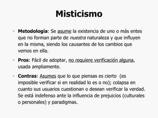 Misticismo Metodología : Se  asume  la existencia de uno o más entes que no forman parte de  nuestra  naturaleza y que influyen en la misma, siendo los causantes de los cambios que vemos en ella. Pros : Fácil de adoptar,  no requiere verificación alguna , usada ampliamente. Contras :  Asumes  que lo que piensas es cierto  (es imposible verificar si en realidad lo es o no); colapsa en cuanto sus usuarios cuestionan o desean verificar la verdad. Se está indefenso ante la influencia de prejuicios (culturales o personales) y paradigmas. 
