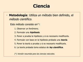 Ciencia Metodología : Utiliza un método bien definido, el  método científico. Este método consiste en (*) :  1. Observar un fenómeno. 2. Formular una  hipótesis. 3. Poner a prueba la hipótesis y si es necesario modificarla. 4. Formular con base en la hipótesis probada una  teoría . 5. Poner la teoría a prueba y si es necesario modificarla. 6. La teoría probada toma estatus de  ley científica. (*)  Versión resumida para las ciencias naturales. 