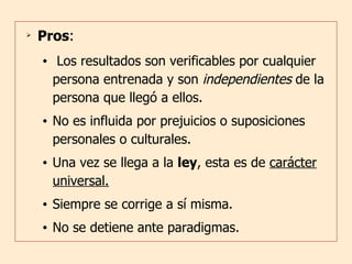Pros : Los resultados son verificables por cualquier persona entrenada y son  independientes  de la persona que llegó a ellos. No es influida por prejuicios o suposiciones personales o culturales. Una vez se llega a la  ley , esta es de  carácter universal. Siempre se corrige a sí misma. No se detiene ante paradigmas. 