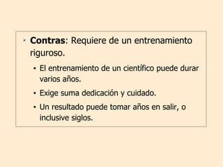 Contras : Requiere de un entrenamiento riguroso. El entrenamiento de un científico puede durar varios años. Exige suma dedicación y cuidado.  Un resultado puede tomar años en salir, o  inclusive siglos. 