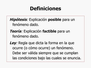 Definiciones Hipótesis :  Explicación  posible  para un fenómeno dado. Teoría :  Explicación  factible  para un fenómeno dado. Ley :  Regla que dicta la forma en la que ocurre (o cómo ocurre) un fenómeno. Debe ser válida siempre que se cumplan las condiciones bajo las cuales se enuncia.  