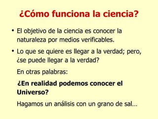 ¿Cómo funciona la ciencia? El objetivo de la ciencia es conocer la naturaleza por medios verificables. Lo que se quiere es llegar a la verdad; pero, ¿se puede llegar a la verdad? En otras palabras: ¿En realidad podemos conocer el Universo? Hagamos un análisis con un grano de sal… 