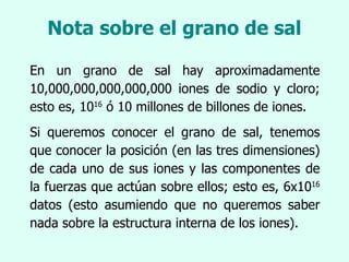 Nota sobre el grano de sal En un grano de sal hay aproximadamente 10,000,000,000,000,000 iones de sodio y cloro; esto es, 10 16  ó 10 millones de billones de iones. Si queremos conocer el grano de sal, tenemos que conocer la posición (en las tres dimensiones) de cada uno de sus iones y las componentes de la fuerzas que actúan sobre ellos; esto es, 6x10 16  datos (esto asumiendo que no queremos saber nada sobre la estructura interna de los iones). 