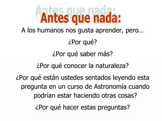 A los humanos nos gusta aprender, pero… ¿Por qué? ¿Por qué saber más? ¿Por qué conocer la naturaleza? ¿Por qué están ustedes sentados leyendo esta pregunta en un curso de Astronomía cuando podrían estar haciendo otras cosas? ¿Por qué hacer estas preguntas? Antes que nada: 