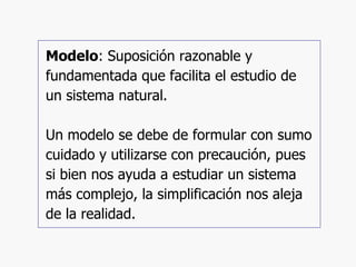 Modelo : Suposición razonable y fundamentada que facilita el estudio de un sistema natural. Un modelo se debe de formular con sumo cuidado y utilizarse con precaución, pues si bien nos ayuda a estudiar un sistema más complejo, la simplificación nos aleja de la realidad. 