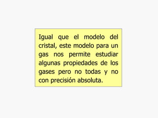 Igual que el modelo del cristal, este modelo para un gas nos permite estudiar algunas propiedades de los gases pero no todas y no con precisión absoluta. 