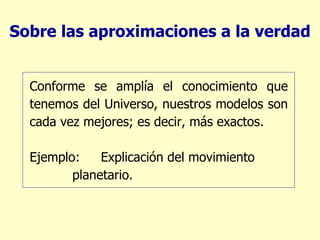 Sobre las aproximaciones a la verdad Conforme se amplía el conocimiento que tenemos del Universo, nuestros modelos son cada vez mejores; es decir, más exactos. Ejemplo:  Explicación del movimiento    planetario. 