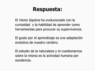 Respuesta: El  Homo Sapiens  ha evolucionado con la curiosidad  y la habilidad de aprender como herramientas para procurar su supervivencia. El gusto por el aprendizaje es una adaptación evolutiva de nuestro cerebro. El estudio de la naturaleza y el cuestionarnos sobre la misma es la actividad humana por excelencia. 