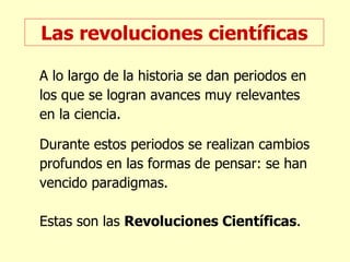 Las revoluciones científicas A lo largo de la historia se dan periodos en los que se logran avances muy relevantes en la ciencia. Durante estos periodos se realizan cambios profundos en las formas de pensar: se han vencido paradigmas. Estas son las  Revoluciones Científicas . 