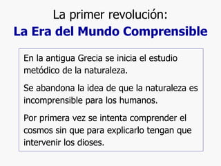 La primer revolución: La Era del Mundo Comprensible En la antigua Grecia se inicia el estudio metódico de la naturaleza. Se abandona la idea de que la naturaleza es incomprensible para los humanos. Por primera vez se intenta comprender el cosmos sin que para explicarlo tengan que intervenir los dioses. 