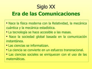 Siglo XX Era de las Comunicaciones Nace la física moderna con la Relatividad, la mecánica cuántica y la mecánica estadística. La tecnología se hace accesible a las masas. Nace la sociedad global basada en la comunicación instantánea. Las ciencias se informatizan. La ciencia se convierte en un esfuerzo transnacional. Las ciencias sociales se enriquecen con el uso de las matemáticas. 