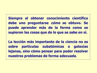 Siempre al obtener conocimiento científico debe uno preguntarse  cómo  se obtuvo. Se puede aprender más de la forma como se supieron las cosas que de lo que se sabe en sí. La lección más importante de la ciencia no es sobre partículas subatómicas o galaxias lejanas, sino cómo pensar para poder resolver nuestros problemas de forma adecuada . 