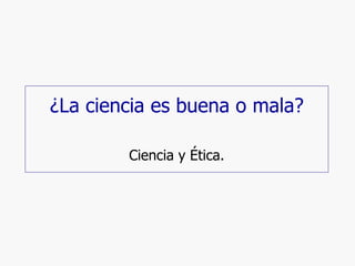 ¿La ciencia es buena o mala? Ciencia y Ética. 
