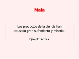Mala Los productos de la ciencia han causado gran sufrimiento y miseria. Ejemplo: Armas. 