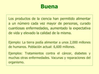 Buena Los productos de la ciencia han permitido alimentar a un número cada vez mayor de personas, curado cuantiosas enfermedades, aumentado la expectativa de vida y elevado la calidad de la misma. Ejemplo: La tierra podía alimentar a unos 2,000 millones de humanos. Población actual: 6,600 millones. Ejemplos: Tratamientos contra el cáncer, diabetes y muchas otras enfermedades. Vacunas y reparaciones del organismo. 