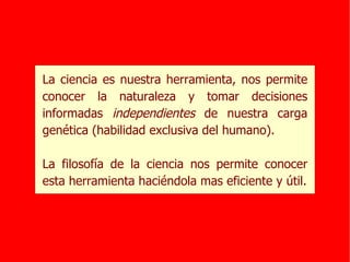 La ciencia es nuestra herramienta, nos permite conocer la naturaleza y tomar decisiones informadas  independientes  de nuestra carga genética (habilidad exclusiva del humano). La filosofía de la ciencia nos permite conocer esta herramienta haciéndola mas eficiente y útil. 