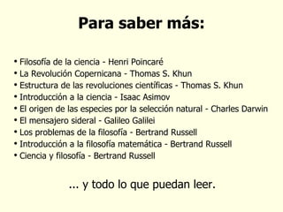 Para saber más: Filosofía de la ciencia - Henri Poincaré La Revolución Copernicana - Thomas S. Khun Estructura de las revoluciones científicas - Thomas S. Khun Introducción a la ciencia - Isaac Asimov El origen de las especies por la selección natural - Charles Darwin El mensajero sideral - Galileo Galilei Los problemas de la filosofía - Bertrand Russell Introducción a la filosofía matemática - Bertrand Russell Ciencia y filosofía - Bertrand Russell ... y todo lo que puedan leer. 