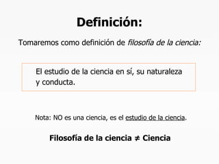 Definición: El estudio de la ciencia en sí, su naturaleza  y conducta. Tomaremos como definición de  filosofía de la ciencia: Nota: NO es una ciencia, es el  estudio de la ciencia .   Filosofía de la ciencia  ≠  Ciencia 
