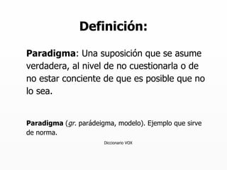 Definición: Paradigma : Una suposición que se asume verdadera, al nivel de no cuestionarla o de no estar conciente de que es posible que no lo sea. Paradigma  ( gr.  parádeigma, modelo). Ejemplo que sirve de norma. Diccionario VOX 