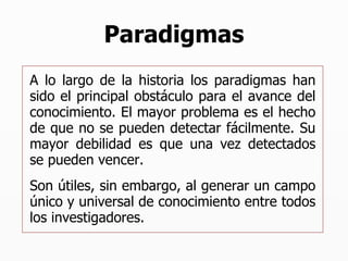 Paradigmas A lo largo de la historia los paradigmas han sido el principal obstáculo para el avance del conocimiento. El mayor problema es el hecho de que no se pueden detectar fácilmente. Su mayor debilidad es que una vez detectados se pueden vencer. Son útiles, sin embargo, al generar un campo único y universal de conocimiento entre todos los investigadores. 