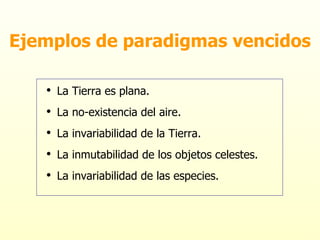 Ejemplos de paradigmas vencidos La Tierra es plana. La no-existencia del aire. La invariabilidad de la Tierra. La inmutabilidad de los objetos celestes. La invariabilidad de las especies. 