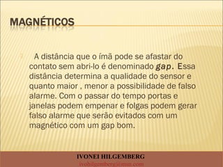  A distância que o ímã pode se afastar do
contato sem abri-lo é denominado gap. Essa
distância determina a qualidade do sensor e
quanto maior , menor a possibilidade de falso
alarme. Com o passar do tempo portas e
janelas podem empenar e folgas podem gerar
falso alarme que serão evitados com um
magnético com um gap bom.
IVONEI HILGEMBERG
ivohilgemberg@msn.com
 