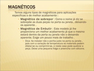 Temos alguns tipos de magnéticos para aplicações
especificas e de melhor acabamento :
• Magnético de sobrepor : Como o nome já diz se
sobrepõe as duas peças na porta ou janela , deixando-
os aparente .
• Magnético de Embutir : Este modelo já lhe
proporciona um melhor acabamento já que o mesmo
estará dentro da porta ou janela não o deixando
aparente. Exige um pouco mais de trabalho .
• Dica: Ao instalar não o ponha justo na porta ou janela ,
pois com a variação de temperatura os materiais podem
dilatar-se ou comprimir-se, e neste caso pode quebrar a
peça. Deixe uma pequena folga e preencha com silicone.
 