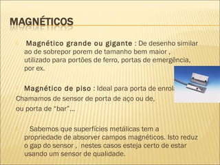  Magnético grande ou gigante : De desenho similar
ao de sobrepor porem de tamanho bem maior ,
utilizado para portões de ferro, portas de emergência,
por ex.
 Magnético de piso : Ideal para porta de enrolar.
Chamamos de sensor de porta de aço ou de,
ou porta de “bar”...
 Sabemos que superfícies metálicas tem a
propriedade de absorver campos magnéticos. Isto reduz
o gap do sensor , nestes casos esteja certo de estar
usando um sensor de qualidade.
 