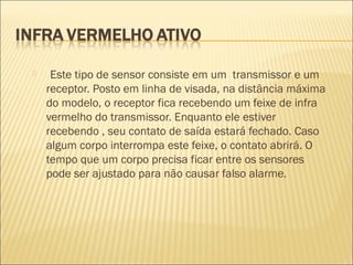  Este tipo de sensor consiste em um transmissor e um
receptor. Posto em linha de visada, na distância máxima
do modelo, o receptor fica recebendo um feixe de infra
vermelho do transmissor. Enquanto ele estiver
recebendo , seu contato de saída estará fechado. Caso
algum corpo interrompa este feixe, o contato abrirá. O
tempo que um corpo precisa ficar entre os sensores
pode ser ajustado para não causar falso alarme.
 